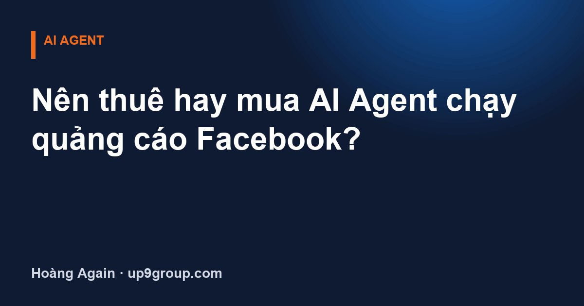 Nên thuê hay mua AI Agent chạy quảng cáo Facebook?